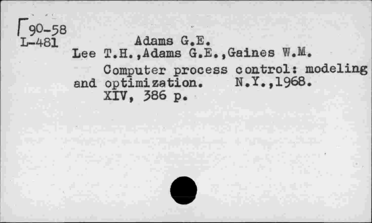 ﻿r 9°-58
L-481	Adams G.E.
Lee T.H.,Adams G.E.,Gaines W.M,
Computer process controls modeling and optimization. N.I.,1968.
XIV, 586 p.